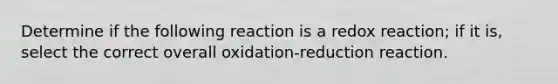 Determine if the following reaction is a redox reaction; if it is, select the correct overall oxidation-reduction reaction.