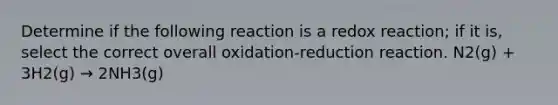 Determine if the following reaction is a redox reaction; if it is, select the correct overall oxidation-reduction reaction. N2(g) + 3H2(g) → 2NH3(g)