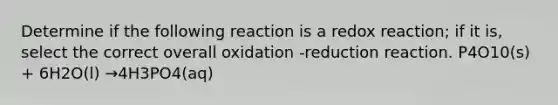 Determine if the following reaction is a redox reaction; if it is, select the correct overall oxidation -reduction reaction. P4O10(s) + 6H2O(l) →4H3PO4(aq)