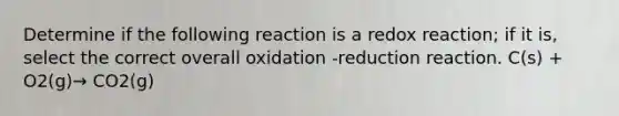 Determine if the following reaction is a redox reaction; if it is, select the correct overall oxidation -reduction reaction. C(s) + O2(g)→ CO2(g)