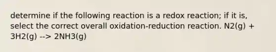 determine if the following reaction is a redox reaction; if it is, select the correct overall oxidation-reduction reaction. N2(g) + 3H2(g) --> 2NH3(g)