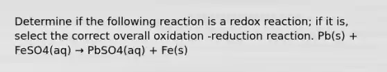 Determine if the following reaction is a redox reaction; if it is, select the correct overall oxidation -reduction reaction. Pb(s) + FeSO4(aq) → PbSO4(aq) + Fe(s)