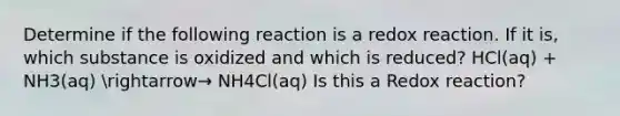 Determine if the following reaction is a redox reaction. If it is, which substance is oxidized and which is reduced? HCl(aq) + NH3(aq) arrow→ NH4Cl(aq) Is this a Redox reaction?