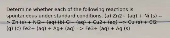 Determine whether each of the following reactions is spontaneous under standard conditions. (a) Zn2+ (aq) + Ni (s) --> Zn (s) + Ni2+ (aq) (b) Cl− (aq) + Cu2+ (aq) --> Cu (s) + Cl2 (g) (c) Fe2+ (aq) + Ag+ (aq) --> Fe3+ (aq) + Ag (s)