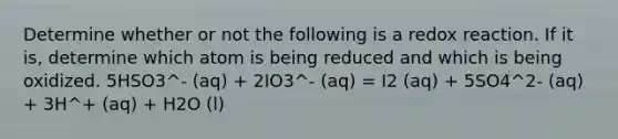 Determine whether or not the following is a redox reaction. If it is, determine which atom is being reduced and which is being oxidized. 5HSO3^- (aq) + 2IO3^- (aq) = I2 (aq) + 5SO4^2- (aq) + 3H^+ (aq) + H2O (l)