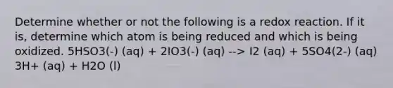 Determine whether or not the following is a redox reaction. If it is, determine which atom is being reduced and which is being oxidized. 5HSO3(-) (aq) + 2IO3(-) (aq) --> I2 (aq) + 5SO4(2-) (aq) 3H+ (aq) + H2O (l)