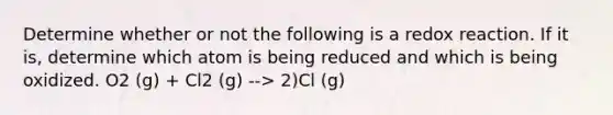 Determine whether or not the following is a redox reaction. If it is, determine which atom is being reduced and which is being oxidized. O2 (g) + Cl2 (g) --> 2)Cl (g)