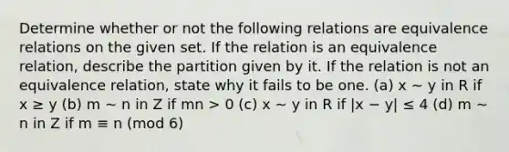 Determine whether or not the following relations are equivalence relations on the given set. If the relation is an equivalence relation, describe the partition given by it. If the relation is not an equivalence relation, state why it fails to be one. (a) x ∼ y in R if x ≥ y (b) m ∼ n in Z if mn > 0 (c) x ∼ y in R if |x − y| ≤ 4 (d) m ∼ n in Z if m ≡ n (mod 6)