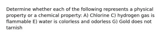 Determine whether each of the following represents a physical property or a chemical property: A) Chlorine C) hydrogen gas is flammable E) water is colorless and odorless G) Gold does not tarnish