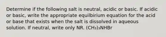 Determine if the following salt is neutral, acidic or basic. If acidic or basic, write the appropriate equilbirium equation for the acid or base that exists when the salt is dissolved in aqueous solution. If neutral, write only NR. (CH₃)₃NHBr