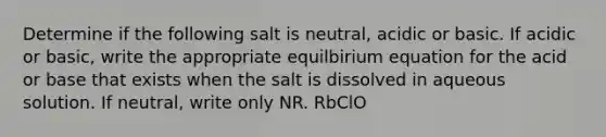 Determine if the following salt is neutral, acidic or basic. If acidic or basic, write the appropriate equilbirium equation for the acid or base that exists when the salt is dissolved in aqueous solution. If neutral, write only NR. RbClO