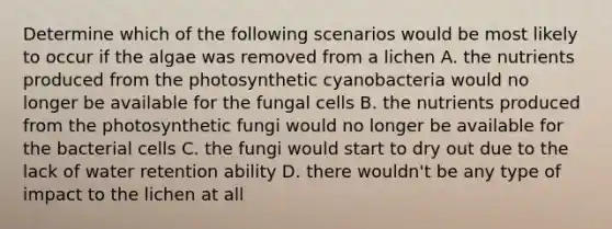 Determine which of the following scenarios would be most likely to occur if the algae was removed from a lichen A. the nutrients produced from the photosynthetic cyanobacteria would no longer be available for the fungal cells B. the nutrients produced from the photosynthetic fungi would no longer be available for the bacterial cells C. the fungi would start to dry out due to the lack of water retention ability D. there wouldn't be any type of impact to the lichen at all