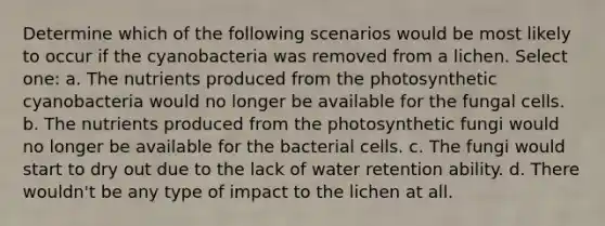 Determine which of the following scenarios would be most likely to occur if the cyanobacteria was removed from a lichen. Select one: a. The nutrients produced from the photosynthetic cyanobacteria would no longer be available for the fungal cells. b. The nutrients produced from the photosynthetic fungi would no longer be available for the bacterial cells. c. The fungi would start to dry out due to the lack of water retention ability. d. There wouldn't be any type of impact to the lichen at all.