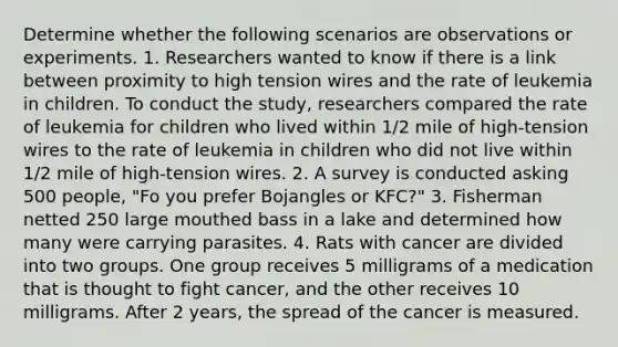 Determine whether the following scenarios are observations or experiments. 1. Researchers wanted to know if there is a link between proximity to high tension wires and the rate of leukemia in children. To conduct the study, researchers compared the rate of leukemia for children who lived within 1/2 mile of high-tension wires to the rate of leukemia in children who did not live within 1/2 mile of high-tension wires. 2. A survey is conducted asking 500 people, "Fo you prefer Bojangles or KFC?" 3. Fisherman netted 250 large mouthed bass in a lake and determined how many were carrying parasites. 4. Rats with cancer are divided into two groups. One group receives 5 milligrams of a medication that is thought to fight cancer, and the other receives 10 milligrams. After 2 years, the spread of the cancer is measured.