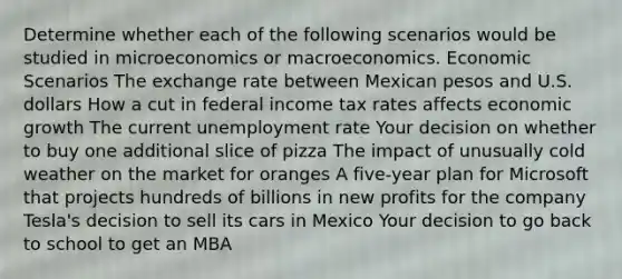 Determine whether each of the following scenarios would be studied in microeconomics or macroeconomics. Economic Scenarios The exchange rate between Mexican pesos and U.S. dollars How a cut in federal income tax rates affects economic growth The current <a href='https://www.questionai.com/knowledge/kh7PJ5HsOk-unemployment-rate' class='anchor-knowledge'>unemployment rate</a> Your decision on whether to buy one additional slice of pizza The impact of unusually cold weather on the market for oranges A five-year plan for Microsoft that projects hundreds of billions in new profits for the company Tesla's decision to sell its cars in Mexico Your decision to go back to school to get an MBA