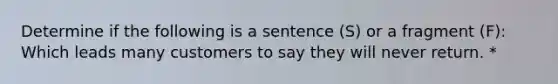 Determine if the following is a sentence (S) or a fragment (F): Which leads many customers to say they will never return. *