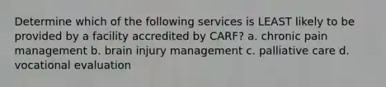 Determine which of the following services is LEAST likely to be provided by a facility accredited by CARF? a. chronic pain management b. brain injury management c. palliative care d. vocational evaluation