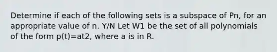 Determine if each of the following sets is a subspace of Pn, for an appropriate value of n. Y/N Let W1 be the set of all polynomials of the form p(t)=at2, where a is in R.