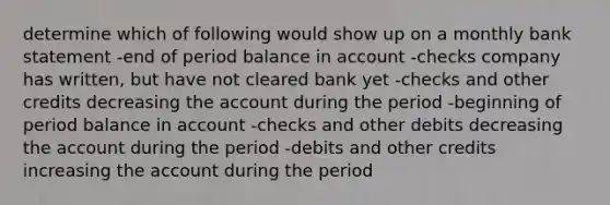 determine which of following would show up on a monthly bank statement -end of period balance in account -checks company has written, but have not cleared bank yet -checks and other credits decreasing the account during the period -beginning of period balance in account -checks and other debits decreasing the account during the period -debits and other credits increasing the account during the period