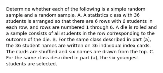 Determine whether each of the following is a simple random sample and a random sample. A. A statistics class with 36 students is arranged so that there are 6 rows with 6 students in each row, and rows are numbered 1 through 6. A die is rolled and a sample consists of all students in the row corresponding to the outcome of the die. B. For the same class described in part (a), the 36 student names are written on 36 individual index cards. The cards are shuffled and six names are drawn from the top. C. For the same class described in part (a), the six youngest students are selected.