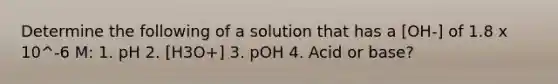 Determine the following of a solution that has a [OH-] of 1.8 x 10^-6 M: 1. pH 2. [H3O+] 3. pOH 4. Acid or base?