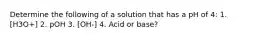 Determine the following of a solution that has a pH of 4: 1. [H3O+] 2. pOH 3. [OH-] 4. Acid or base?