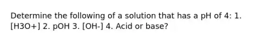 Determine the following of a solution that has a pH of 4: 1. [H3O+] 2. pOH 3. [OH-] 4. Acid or base?