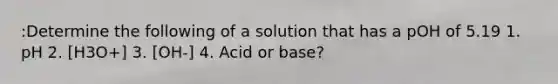 :Determine the following of a solution that has a pOH of 5.19 1. pH 2. [H3O+] 3. [OH-] 4. Acid or base?