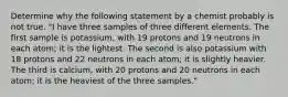 Determine why the following statement by a chemist probably is not true. "I have three samples of three different elements. The first sample is potassium, with 19 protons and 19 neutrons in each atom; it is the lightest. The second is also potassium with 18 protons and 22 neutrons in each atom; it is slightly heavier. The third is calcium, with 20 protons and 20 neutrons in each atom; it is the heaviest of the three samples."