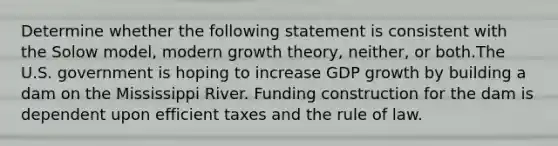 Determine whether the following statement is consistent with the Solow model, modern growth theory, neither, or both.The U.S. government is hoping to increase GDP growth by building a dam on the Mississippi River. Funding construction for the dam is dependent upon efficient taxes and the rule of law.