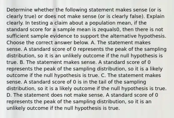 Determine whether the following statement makes sense​ (or is clearly​ true) or does not make sense​ (or is clearly​ false). Explain clearly. In testing a claim about a population​ mean, if the standard score for a sample mean is zequals​0, then there is not sufficient sample evidence to support the alternative hypothesis. Choose the correct answer below. A. The statement makes sense. A standard score of 0 represents the peak of the sampling​ distribution, so it is an unlikely outcome if the null hypothesis is true. B. The statement makes sense. A standard score of 0 represents the peak of the sampling​ distribution, so it is a likely outcome if the null hypothesis is true. C. The statement makes sense. A standard score of 0 is in the tail of the sampling​ distribution, so it is a likely outcome if the null hypothesis is true. D. The statement does not make sense. A standard score of 0 represents the peak of the sampling​ distribution, so it is an unlikely outcome if the null hypothesis is true.