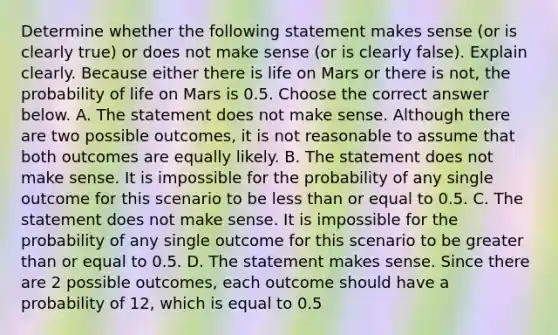 Determine whether the following statement makes sense​ (or is clearly​ true) or does not make sense​ (or is clearly​ false). Explain clearly. Because either there is life on Mars or there is​ not, the probability of life on Mars is 0.5. Choose the correct answer below. A. The statement does not make sense. Although there are two possible​ outcomes, it is not reasonable to assume that both outcomes are equally likely. B. The statement does not make sense. It is impossible for the probability of any single outcome for this scenario to be less than or equal to 0.5. C. The statement does not make sense. It is impossible for the probability of any single outcome for this scenario to be greater than or equal to 0.5. D. The statement makes sense. Since there are 2 possible​ outcomes, each outcome should have a probability of 12​, which is equal to 0.5