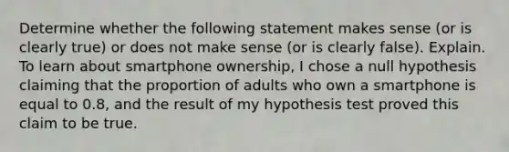 Determine whether the following statement makes sense​ (or is clearly​ true) or does not make sense​ (or is clearly​ false). Explain. To learn about smartphone​ ownership, I chose a null hypothesis claiming that the proportion of adults who own a smartphone is equal to​ 0.8, and the result of my hypothesis test proved this claim to be true.