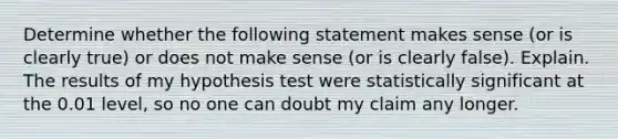 Determine whether the following statement makes sense​ (or is clearly​ true) or does not make sense​ (or is clearly​ false). Explain. The results of my hypothesis test were statistically significant at the 0.01​ level, so no one can doubt my claim any longer.