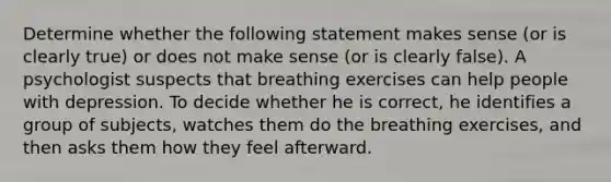 Determine whether the following statement makes sense​ (or is clearly​ true) or does not make sense​ (or is clearly​ false). A psychologist suspects that breathing exercises can help people with depression. To decide whether he is​ correct, he identifies a group of​ subjects, watches them do the breathing​ exercises, and then asks them how they feel afterward.