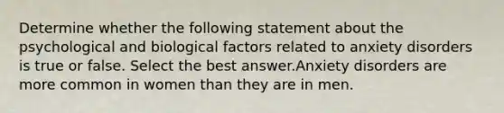 Determine whether the following statement about the psychological and biological factors related to anxiety disorders is true or false. Select the best answer.Anxiety disorders are more common in women than they are in men.