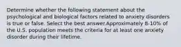 Determine whether the following statement about the psychological and biological factors related to anxiety disorders is true or false. Select the best answer.Approximately 8-10% of the U.S. population meets the criteria for at least one anxiety disorder during their lifetime.