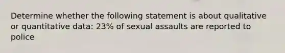 Determine whether the following statement is about qualitative or quantitative data: 23% of sexual assaults are reported to police