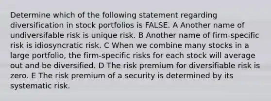 Determine which of the following statement regarding diversification in stock portfolios is FALSE. A Another name of undiversifable risk is unique risk. B Another name of firm-specific risk is idiosyncratic risk. C When we combine many stocks in a large portfolio, the firm-specific risks for each stock will average out and be diversified. D The risk premium for diversifiable risk is zero. E The risk premium of a security is determined by its systematic risk.