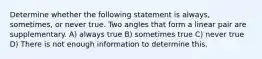 Determine whether the following statement is always, sometimes, or never true. Two angles that form a linear pair are supplementary. A) always true B) sometimes true C) never true D) There is not enough information to determine this.