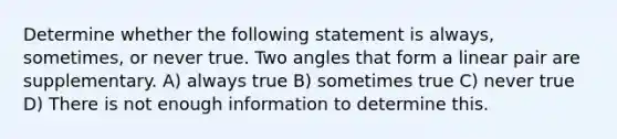 Determine whether the following statement is always, sometimes, or never true. Two angles that form a linear pair are supplementary. A) always true B) sometimes true C) never true D) There is not enough information to determine this.