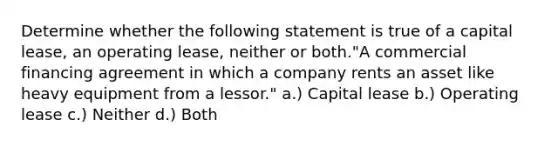 Determine whether the following statement is true of a capital lease, an operating lease, neither or both."A commercial financing agreement in which a company rents an asset like heavy equipment from a lessor." a.) Capital lease b.) Operating lease c.) Neither d.) Both