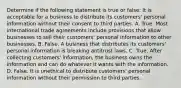 Determine if the following statement is true or false: It is acceptable for a business to distribute its customers' personal information without their consent to third parties. A. True. Most international trade agreements include provisions that allow businesses to sell their customers' personal information to other businesses. B. False. A business that distributes its customers' personal information is breaking antitrust laws. C. True. After collecting customers' information, the business owns the information and can do whatever it wants with the information. D. False. It is unethical to distribute customers' personal information without their permission to third parties.