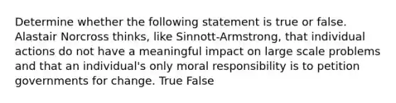 Determine whether the following statement is true or false. Alastair Norcross thinks, like Sinnott-Armstrong, that individual actions do not have a meaningful impact on large scale problems and that an individual's only moral responsibility is to petition governments for change. True False