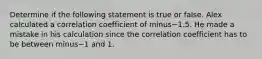 Determine if the following statement is true or false. Alex calculated a correlation coefficient of minus−1.5. He made a mistake in his calculation since the correlation coefficient has to be between minus−1 and 1.