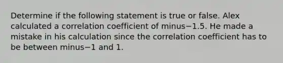 Determine if the following statement is true or false. Alex calculated a correlation coefficient of minus−1.5. He made a mistake in his calculation since the correlation coefficient has to be between minus−1 and 1.