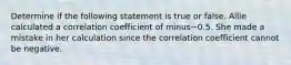 Determine if the following statement is true or false. Allie calculated a correlation coefficient of minus−0.5. She made a mistake in her calculation since the correlation coefficient cannot be negative.