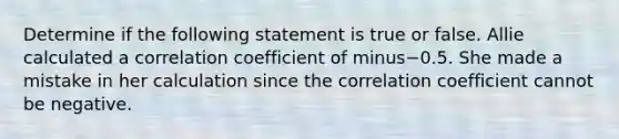 Determine if the following statement is true or false. Allie calculated a correlation coefficient of minus−0.5. She made a mistake in her calculation since the correlation coefficient cannot be negative.