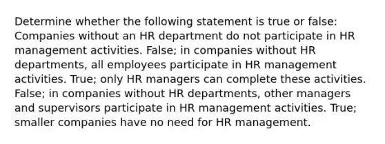 Determine whether the following statement is true or false: Companies without an HR department do not participate in HR management activities. False; in companies without HR departments, all employees participate in HR management activities. True; only HR managers can complete these activities. False; in companies without HR departments, other managers and supervisors participate in HR management activities. True; smaller companies have no need for HR management.