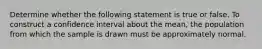 Determine whether the following statement is true or false. To construct a confidence interval about the​ mean, the population from which the sample is drawn must be approximately normal.